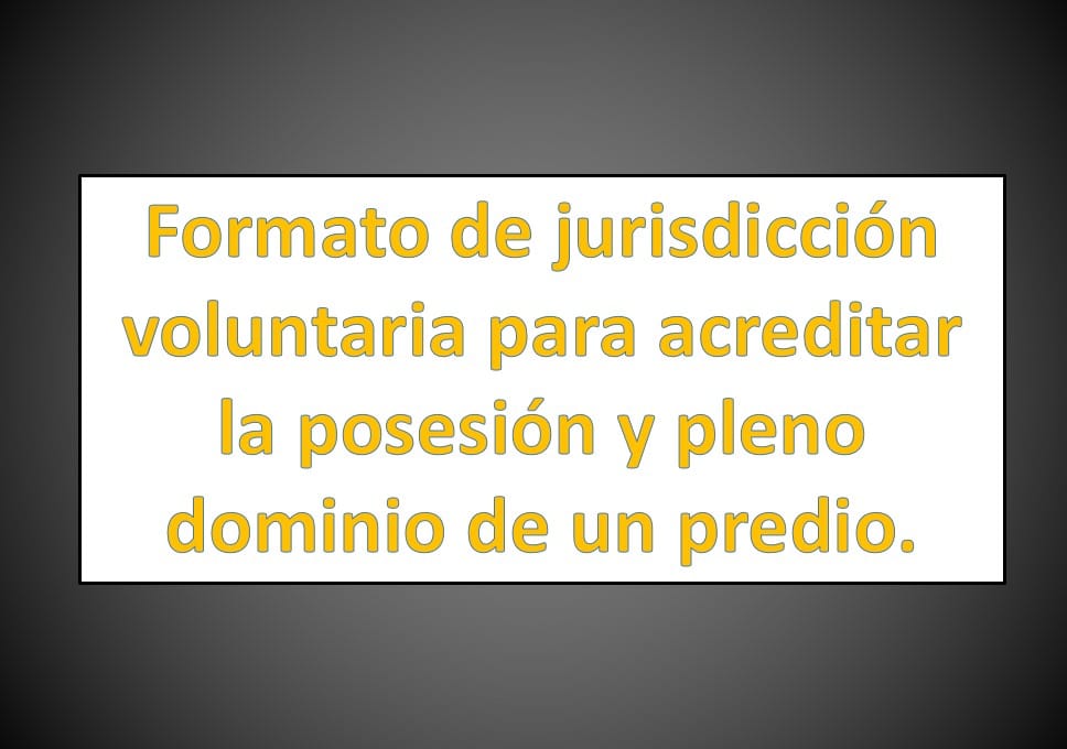 Formato de jurisdicción voluntaria para acreditar la posesión y pleno  dominio de un predio. 